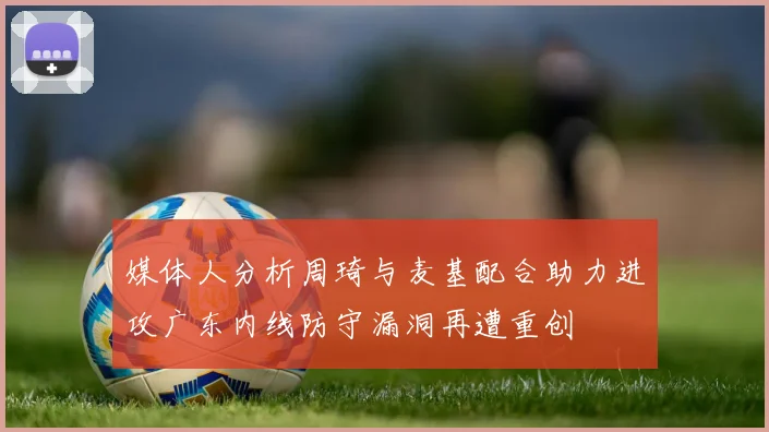 媒体人分析周琦与麦基配合助力进攻广东内线防守漏洞再遭重创