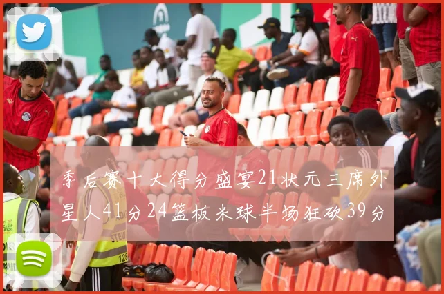 季后赛十大得分盛宴21状元三席外星人41分24篮板米球半场狂砍39分