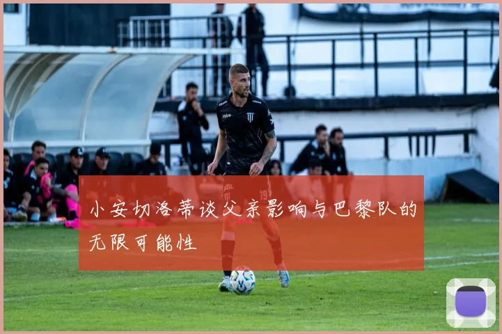小安切洛蒂谈父亲影响与巴黎队的无限可能性