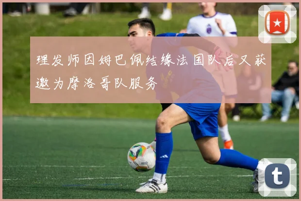 理发师因姆巴佩结缘法国队后又获邀为摩洛哥队服务