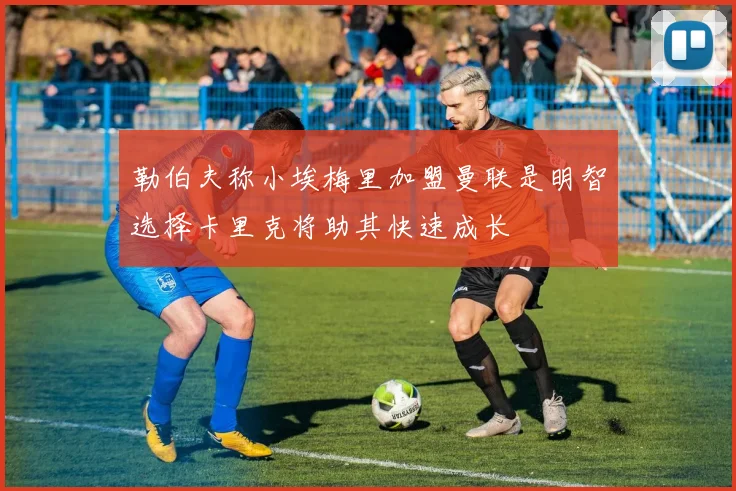 勒伯夫称小埃梅里加盟曼联是明智选择卡里克将助其快速成长