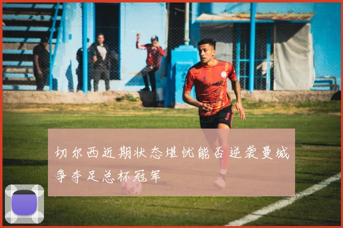切尔西近期状态堪忧能否逆袭曼城争夺足总杯冠军