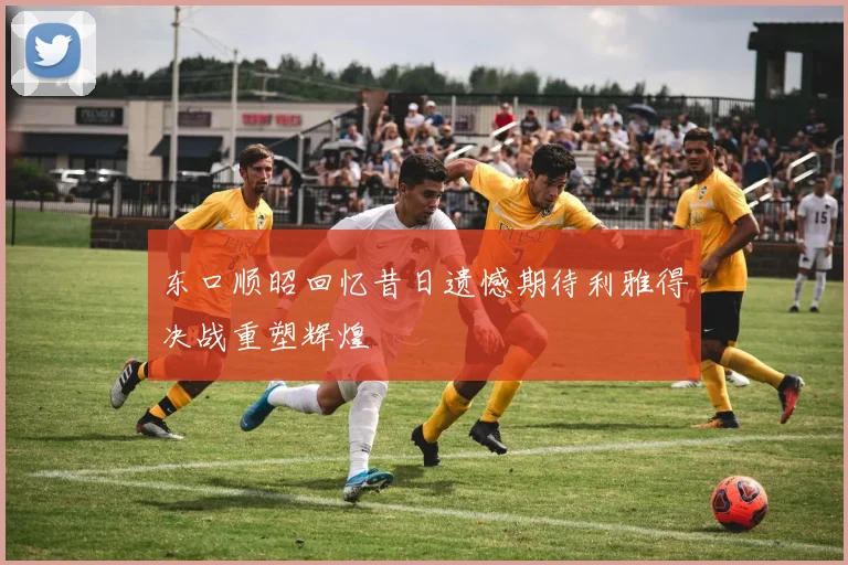 东口顺昭回忆昔日遗憾期待利雅得决战重塑辉煌