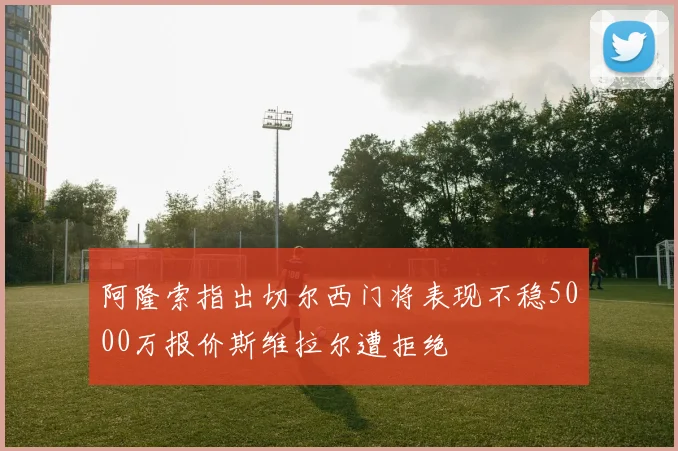 阿隆索指出切尔西门将表现不稳5000万报价斯维拉尔遭拒绝