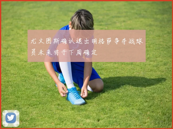 尤文图斯确认退出明格萨争夺战球员未来将于下周确定