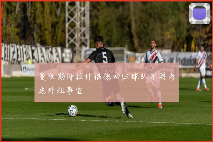 曼联期待拉什福德回归球队不再考虑外租事宜