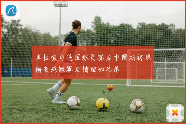 库拉索与德国球员赛后中圈祈祷恩梅查感慨赛后情谊如兄弟