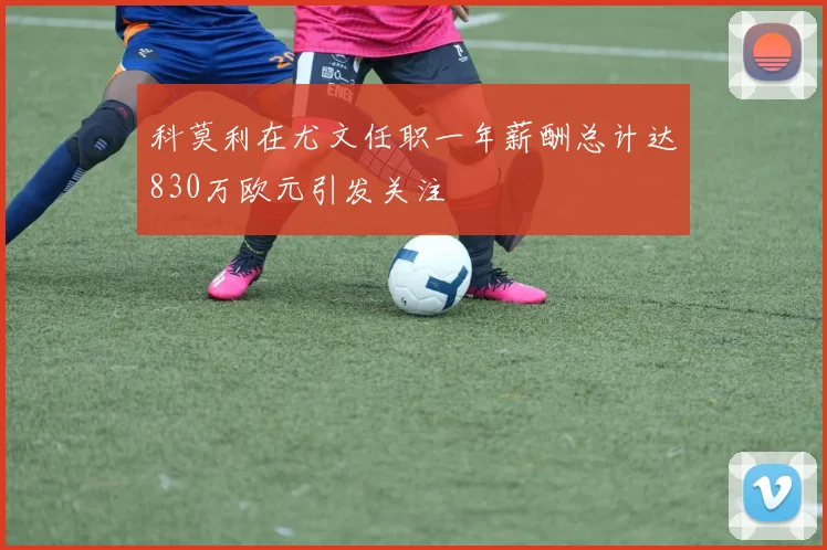 科莫利在尤文任职一年薪酬总计达830万欧元引发关注